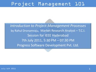 Project Management 101



        Introduction to Project Management Processes
        by Rahul Dronamraju, Market Research Analyst – T.C.I.
                       Session for IEEE Hyderabad
                   7th July 2011, 5:30 PM – 07:30 PM
                Progress Software Development Pvt. Ltd.




July 6th 2011                                                   1
 