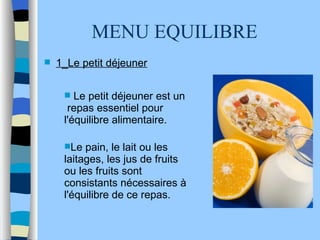 MENU EQUILIBRE  Le petit déjeuner est un  repas essentiel pour l'équilibre alimentaire.  Le pain, le lait ou les laitages, les jus de fruits ou les fruits sont consistants nécessaires à l'équilibre de ce repas.  1_Le petit déjeuner 
