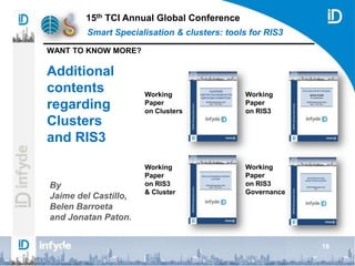 15th TCI Annual Global Conference
Smart Specialisation & clusters: tools for RIS3
WANT TO KNOW MORE?
16
Additional
contents
regarding
Clusters
and RIS3
By
Jaime del Castillo,
Belen Barroeta
and Jonatan Paton.
Working
Paper
on Clusters
Working
Paper
on RIS3
Working
Paper
on RIS3
& Cluster
Working
Paper
on RIS3
Governance
 