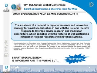 15th TCI Annual Global Conference
Smart Specialisation & clusters: tools for RIS3
4infyde@infyde.eu
SMART SPECIALISATION AS AN EX-ANTE CONDITIONALITY (I)
Communication from the Commission to the European Parliament, the Council, the European Economic and Social Committee
and the Committee of the Regions: Europe 2020 Flagship Initiative Innovation Union (COM(2010) 546 final of 6.10.2010).
Commitments 24/25 and Annex I "Self assessment tool: Features of well performing national and regional research and
innovations systems". Conclusions of the Competitiveness Council: Conclusions on Innovation Union for Europe (doc. 17165/10
of 26.11.2010).
The existence of a national or regional research and innovation
strategy for smart specialisation in line with the National Reform
Program, to leverage private research and innovation
expenditure, which complies with the features of well-performing
national or regional research and innovation systems.
SMART SPECIALISATION
IS IMPORTANT AND IT IS RUNING BUT…
WHAT IS IT?
 