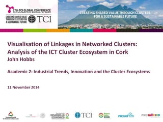Visualisation of Linkages in Networked Clusters: 
Analysis of the ICT Cluster Ecosystem in Cork 
John Hobbs 
Academic 2: Industrial Trends, Innovation and the Cluster Ecosystems 
11 November 2014 
 