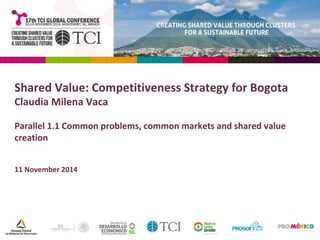 Shared Value: Competitiveness Strategy for Bogota 
Claudia Milena Vaca 
Parallel 1.1 Common problems, common markets and shared value 
creation 
11 November 2014 
 