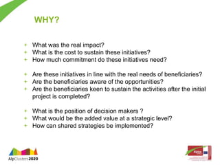 WHY? 
+ What was the real impact? 
+ What is the cost to sustain these initiatives? 
+ How much commitment do these initiatives need? 
+ Are these initiatives in line with the real needs of beneficiaries? 
+ Are the beneficiaries aware of the opportunities? 
+ Are the beneficiaries keen to sustain the activities after the initial 
project is completed? 
+ What is the position of decision makers ? 
+ What would be the added value at a strategic level? 
+ How can shared strategies be implemented? 
 