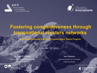 Fostering competitiveness through 
transnational clusters networks 
Best practices issued from the European Alpine Space Program 
Jacques P. Bersier 
HES-SO//Fribourg EIA-FR Deputy director 
PST-FR Vice-president 
Ivan Boesso 
Veneto Innovazione S.p.A. European, 
Project Coordinator 
November 12th 2014 
 