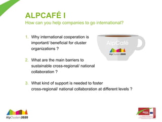 ALPCAFÉ I 
How can you help companies to go international? 
1. Why international cooperation is 
important/ beneficial for cluster 
organizations ? 
2. What are the main barriers to 
sustainable cross-regional/ national 
collaboration ? 
3. What kind of support is needed to foster 
cross-regional/ national collaboration at different levels ? 
 