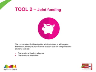 TOOL 2 – Joint funding 
The cooperation of different public administrations in a European 
Framework aims to launch financial support tools for companies and 
clusters, such as: 
 Transnational funding schemes 
 Transnational innovation 
 