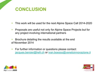 CONCLUSION 
+ This work will be used for the next Alpine Space Call 2014-2020 
+ Proposals are useful not only for Alpine Space Projects but for 
any project involving international partners 
+ Brochure detailing the results available at the end 
of November 2014 
+ For further information or questions please contact: 
jacques.bersier@hefr.ch or ivan.boesso@venetoinnovazione.it 
 