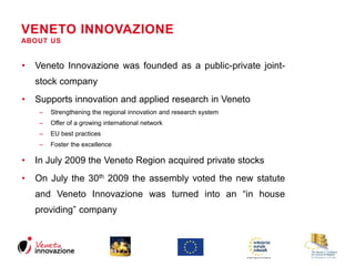 VENETO INNOVAZIONE 
ABOUT US 
• Veneto Innovazione was founded as a public-private joint-stock 
company 
• Supports innovation and applied research in Veneto 
– Strengthening the regional innovation and research system 
– Offer of a growing international network 
– EU best practices 
– Foster the excellence 
• In July 2009 the Veneto Region acquired private stocks 
• On July the 30th 2009 the assembly voted the new statute 
and Veneto Innovazione was turned into an “in house 
providing” company 
 