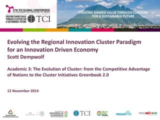 Evolving the Regional Innovation Cluster Paradigm 
for an Innovation Driven Economy 
Scott Dempwolf 
Academic 3: The Evolution of Cluster: from the Competitive Advantage 
of Nations to the Cluster Initiatives Greenbook 2.0 
12 November 2014 
 