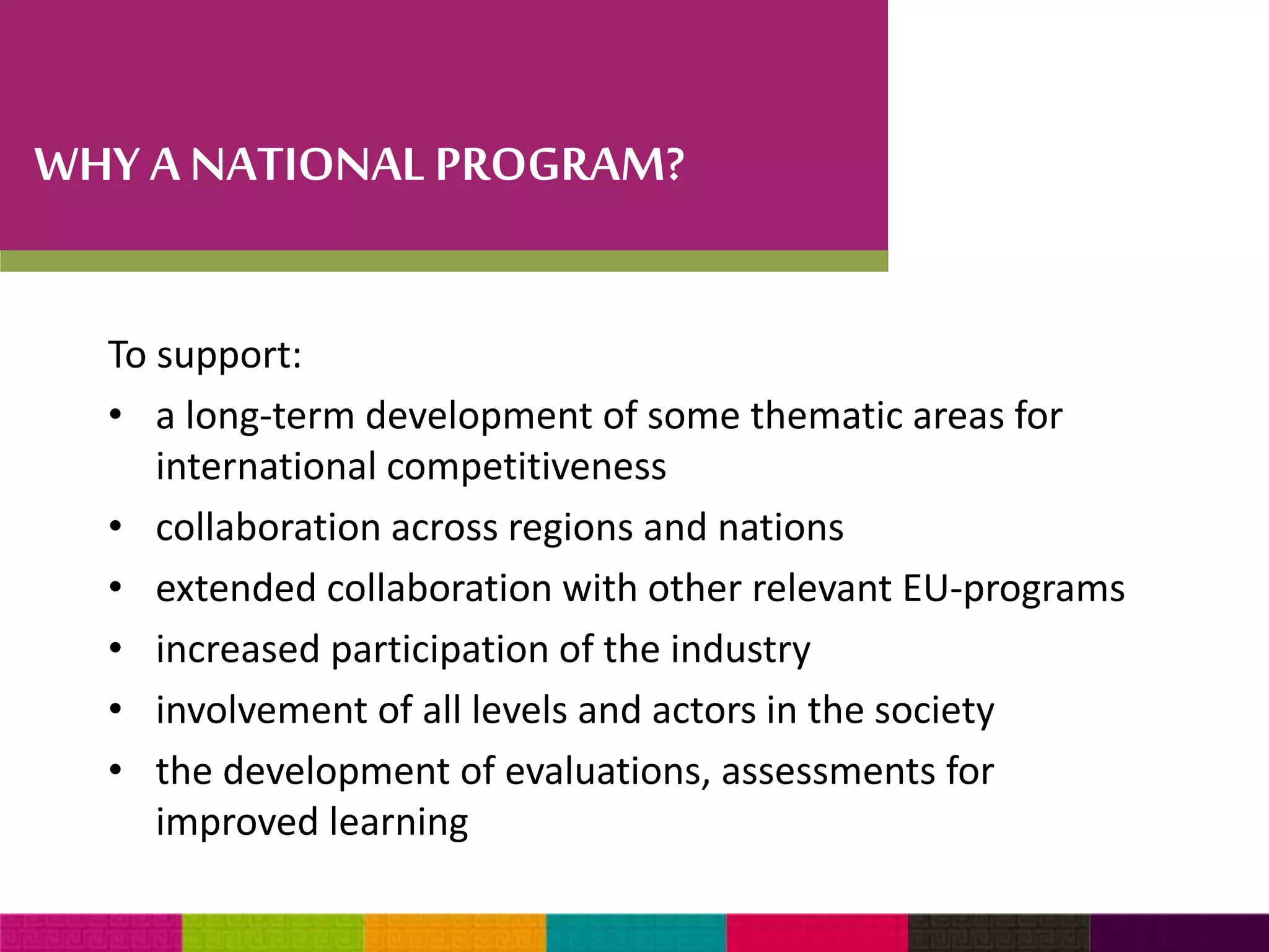 WHY A NATIONAL PROGRAM? 
To support: 
• a long-term development of some thematic areas for 
international competitiveness 
• collaboration across regions and nations 
• extended collaboration with other relevant EU-programs 
• increased participation of the industry 
• involvement of all levels and actors in the society 
• the development of evaluations, assessments for 
improved learning 
 