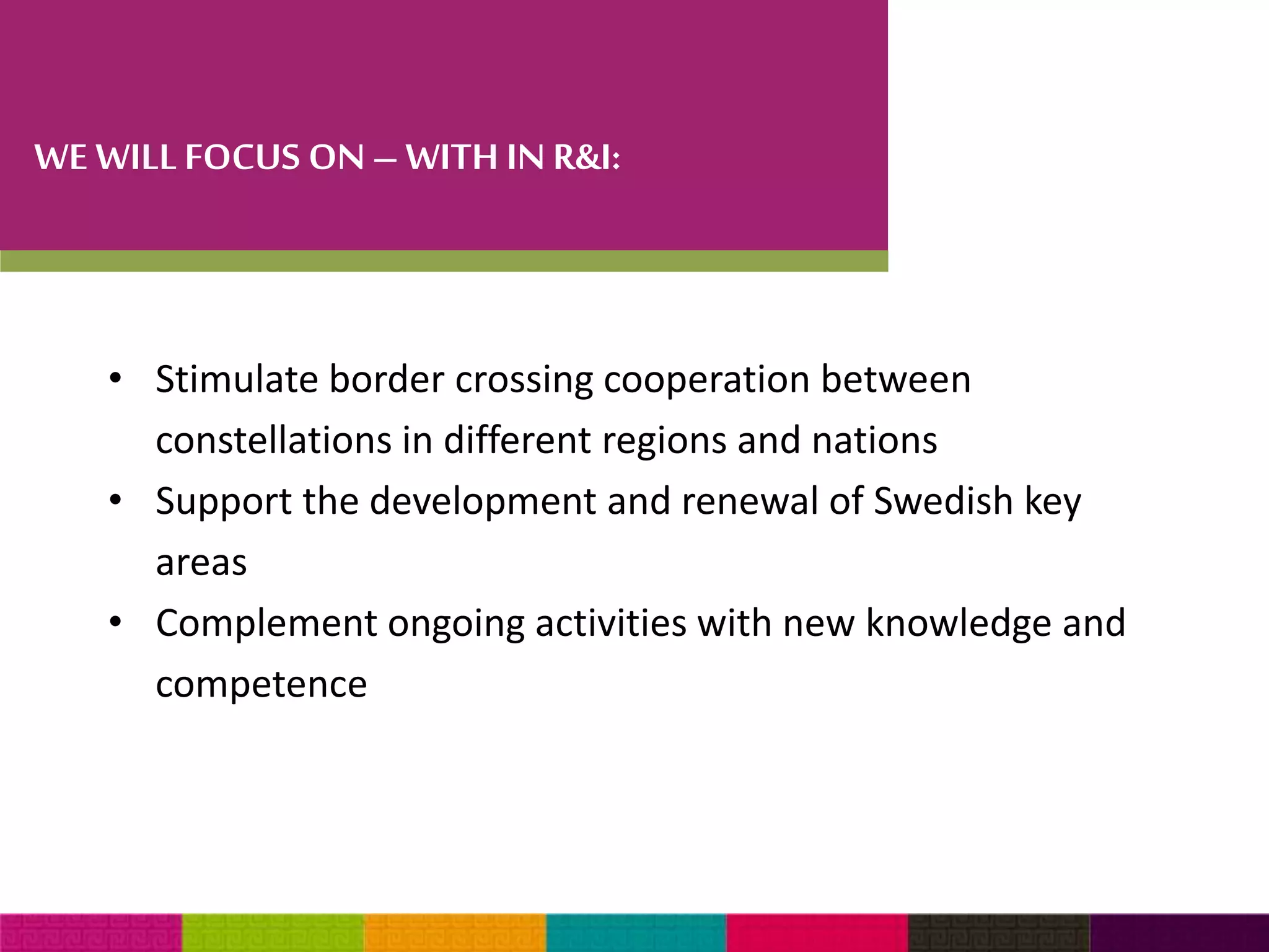 WE WILL FOCUS ON – WITH IN R&I: 
• Stimulate border crossing cooperation between 
constellations in different regions and nations 
• Support the development and renewal of Swedish key 
areas 
• Complement ongoing activities with new knowledge and 
competence 
 