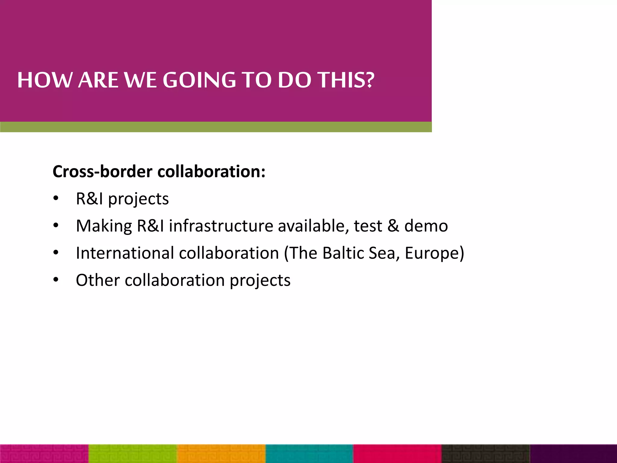 HOW ARE WE GOING TO DO THIS? 
Cross-border collaboration: 
• R&I projects 
• Making R&I infrastructure available, test & demo 
• International collaboration (The Baltic Sea, Europe) 
• Other collaboration projects 
 