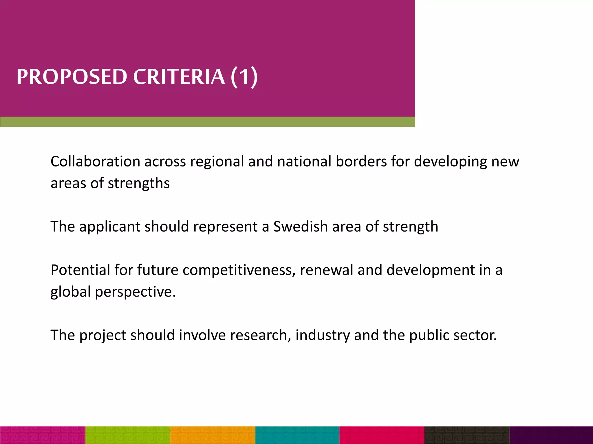 PROPOSED CRITERIA (1) 
Collaboration across regional and national borders for developing new 
areas of strengths 
The applicant should represent a Swedish area of strength 
Potential for future competitiveness, renewal and development in a 
global perspective. 
The project should involve research, industry and the public sector. 
 