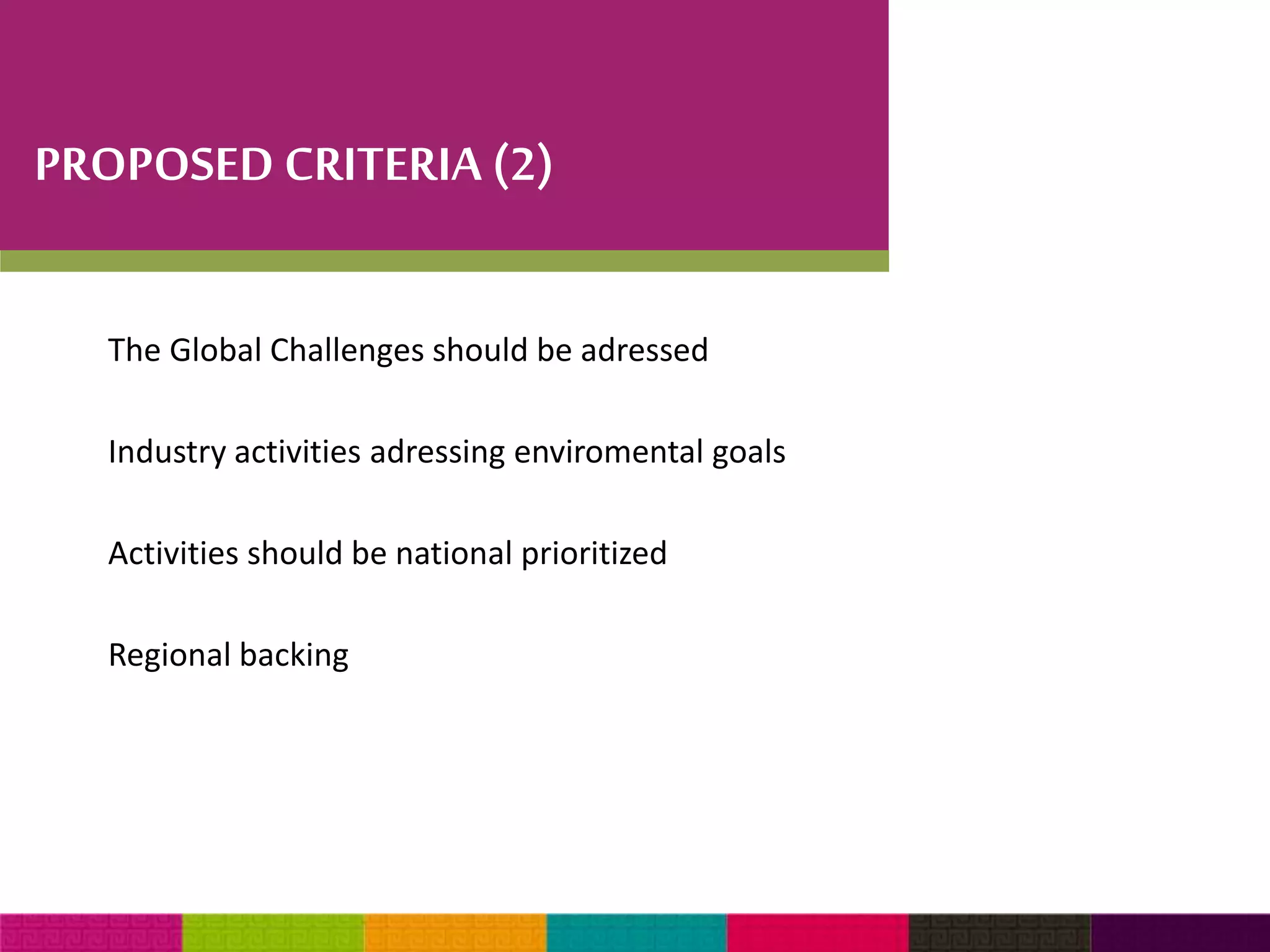 PROPOSED CRITERIA (2) 
The Global Challenges should be adressed 
Industry activities adressing enviromental goals 
Activities should be national prioritized 
Regional backing 
 