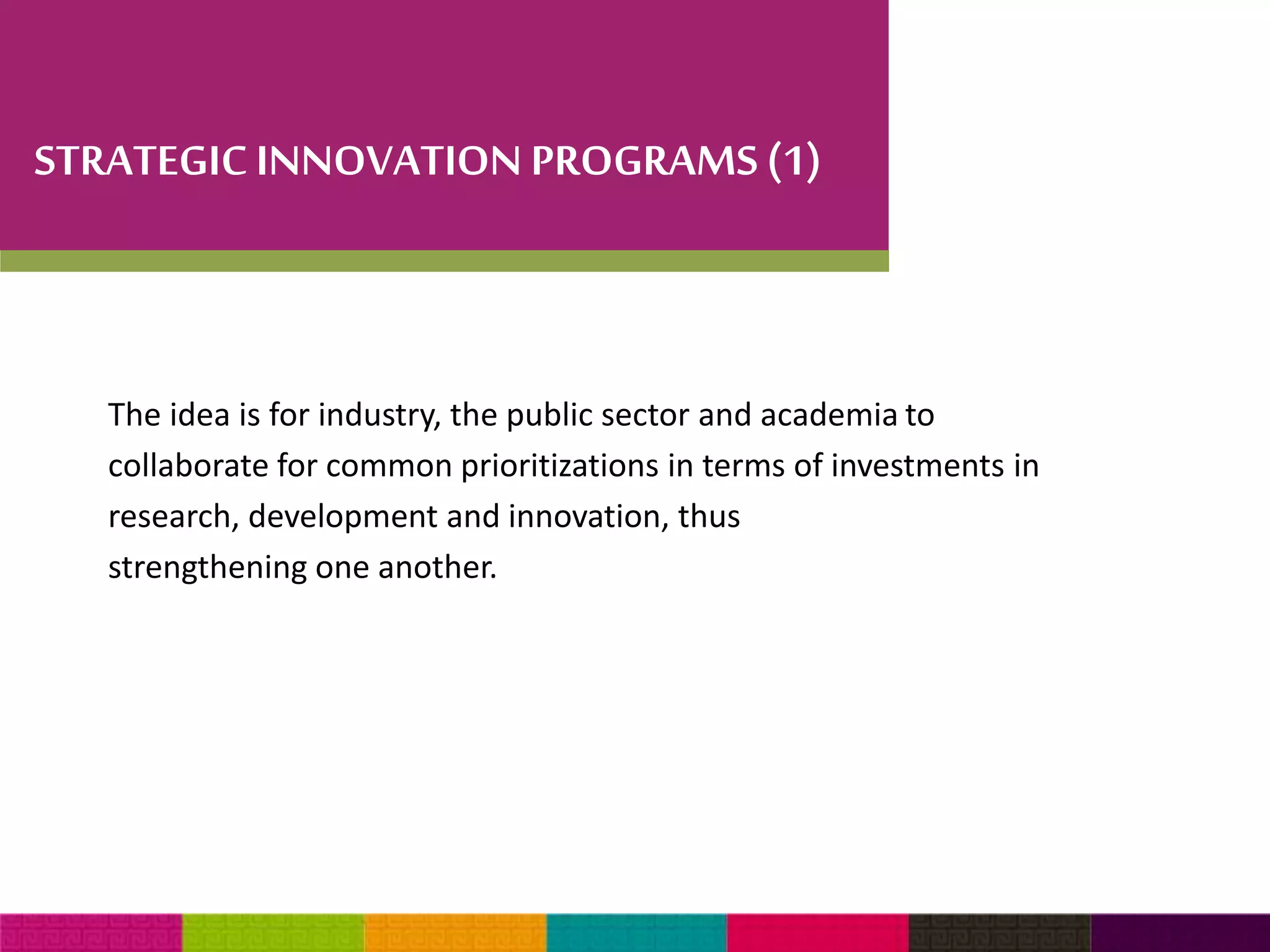 STRATEGIC INNOVATION PROGRAMS (1) 
The idea is for industry, the public sector and academia to 
collaborate for common prioritizations in terms of investments in 
research, development and innovation, thus 
strengthening one another. 
 