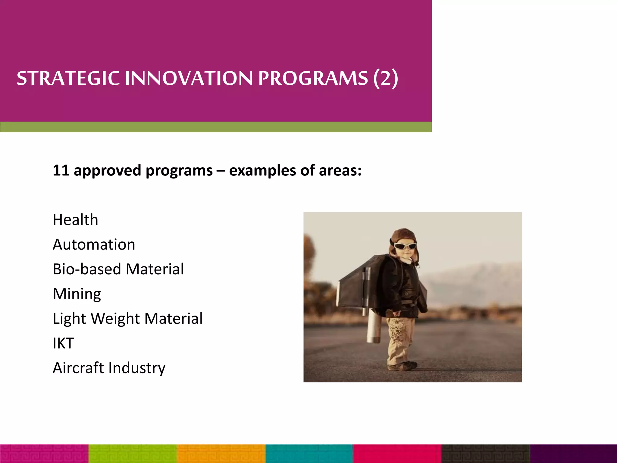 STRATEGIC INNOVATION PROGRAMS (2) 
11 approved programs – examples of areas: 
Health 
Automation 
Bio-based Material 
Mining 
Light Weight Material 
IKT 
Aircraft Industry 
 
