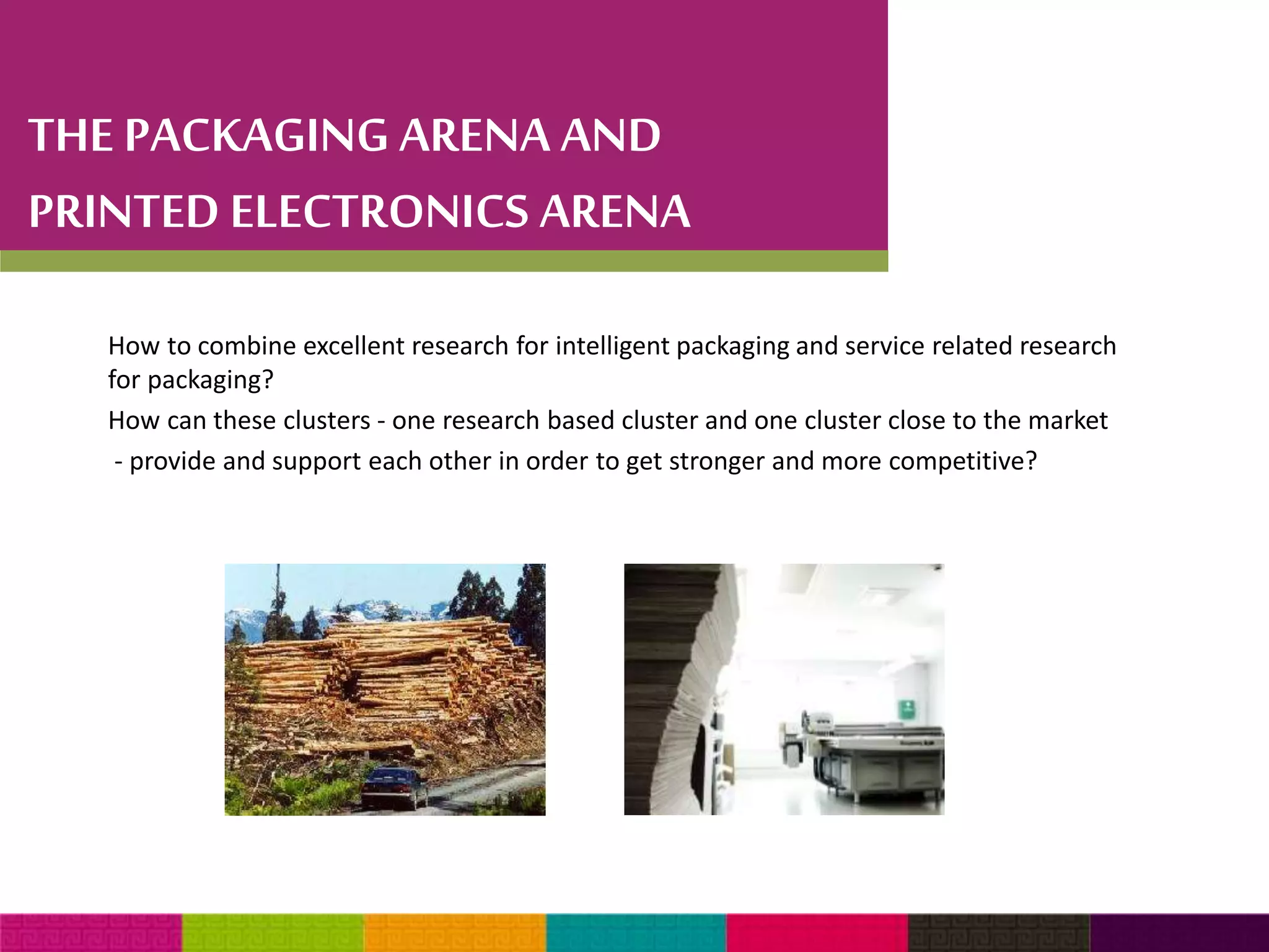 THE PACKAGING ARENA AND 
PRINTED ELECTRONICS ARENA 
How to combine excellent research for intelligent packaging and service related research 
for packaging? 
How can these clusters - one research based cluster and one cluster close to the market 
- provide and support each other in order to get stronger and more competitive? 
 