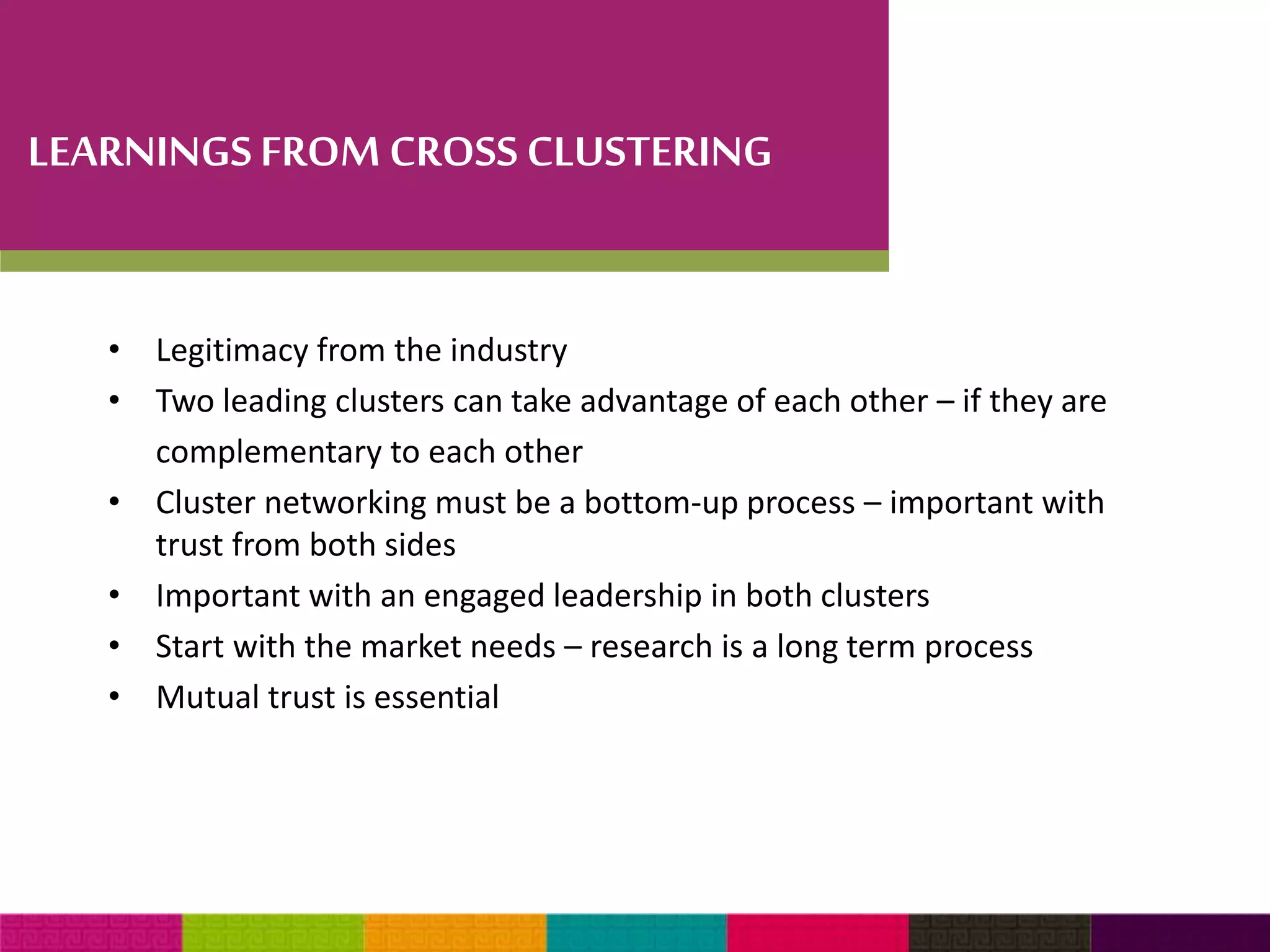 LEARNINGS FROM CROSS CLUSTERING 
• Legitimacy from the industry 
• Two leading clusters can take advantage of each other – if they are 
complementary to each other 
• Cluster networking must be a bottom-up process – important with 
trust from both sides 
• Important with an engaged leadership in both clusters 
• Start with the market needs – research is a long term process 
• Mutual trust is essential 
 