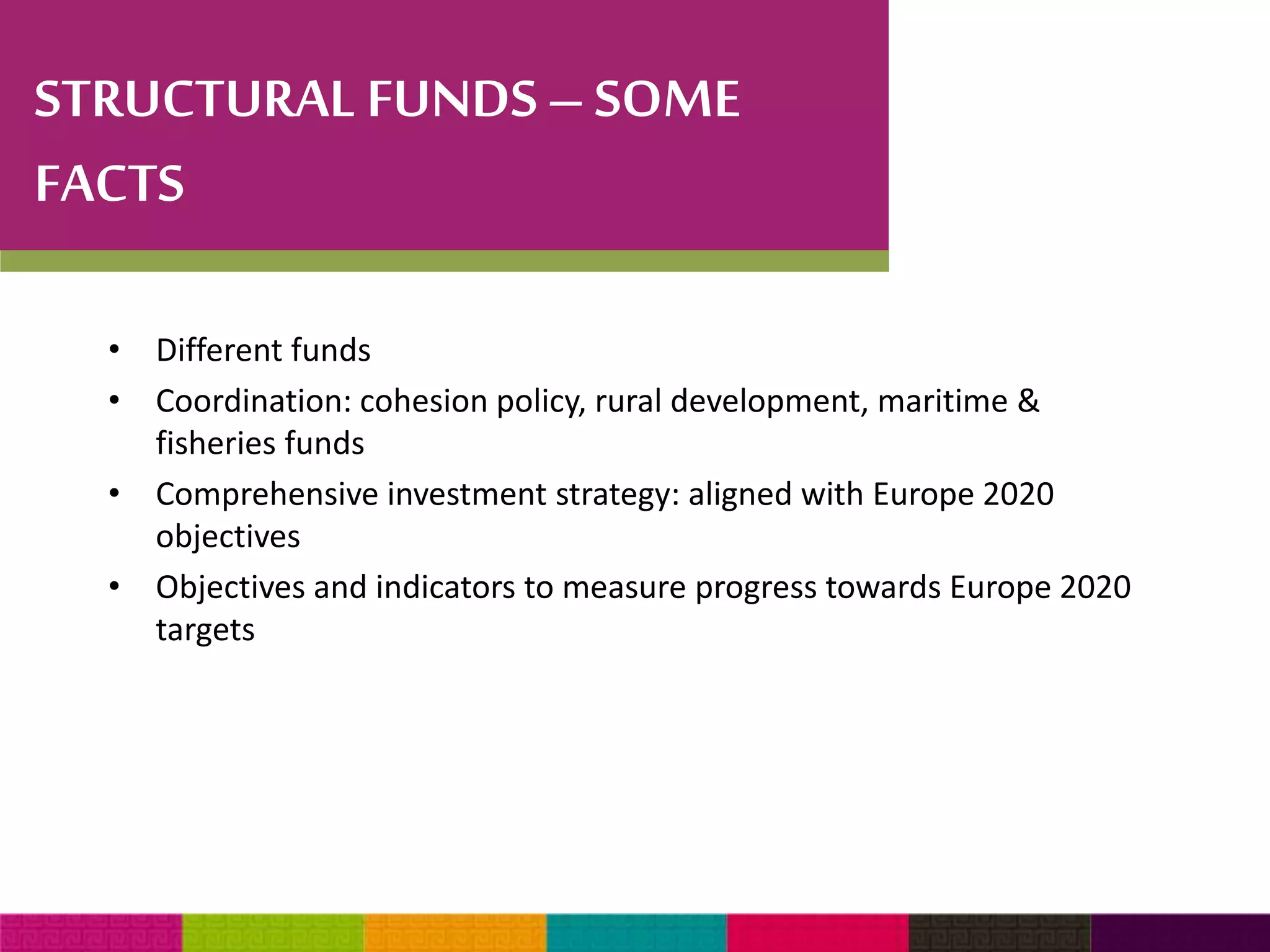 STRUCTURAL FUNDS – SOME 
FACTS 
• Different funds 
• Coordination: cohesion policy, rural development, maritime & 
fisheries funds 
• Comprehensive investment strategy: aligned with Europe 2020 
objectives 
• Objectives and indicators to measure progress towards Europe 2020 
targets 
 