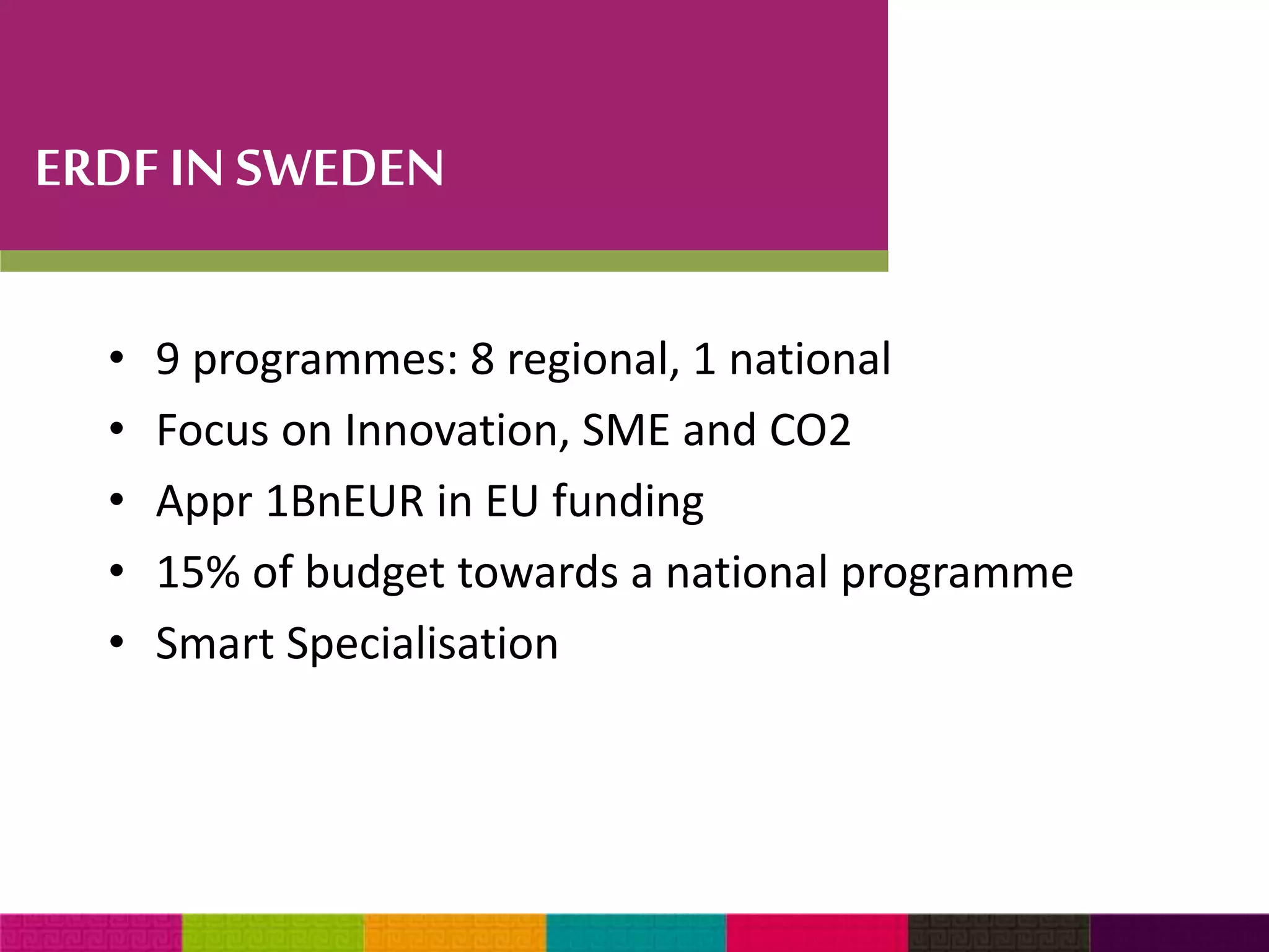 ERDF IN SWEDEN 
• 9 programmes: 8 regional, 1 national 
• Focus on Innovation, SME and CO2 
• Appr 1BnEUR in EU funding 
• 15% of budget towards a national programme 
• Smart Specialisation 
 