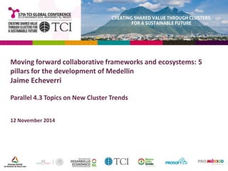 Moving forward collaborative frameworks and ecosystems: 5 
pillars for the development of Medellin 
Jaime Echeverri 
Parallel 4.3 Topics on New Cluster Trends 
12 November 2014 
 