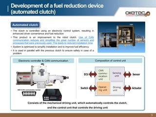 Electronic controller & CAN communication
Development of a fuel reduction device
(automated clutch)
9
 The clutch is controlled using an electronic control system, resulting in
enhanced driver convenience and fuel reduction
 This product is an improvement to the robot clutch. Use of CAN
communication reduces and simplifies the great number of sensors and
processes that were previously used. This leads to reduced installation time
 System is optimized to simplify installation and to improve fuel efficiency
 It is used in parallel with the previous clutch to ensure safety in case of a
problem
OBD-II CAN communication terminal
Consists of the mechanical driving unit, which automatically controls the clutch,
and the control unit that controls the driving unit
Automated clutch
Composition of control unit
CAN
commu-
nication
unit
Sensing
unit
Operat-
ing unit
Driving
unit
 