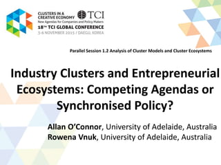 Industry Clusters and Entrepreneurial
Ecosystems: Competing Agendas or
Synchronised Policy?
Allan O’Connor, University of Adelaide, Australia
Rowena Vnuk, University of Adelaide, Australia
Parallel Session 1.2 Analysis of Cluster Models and Cluster Ecosystems
 