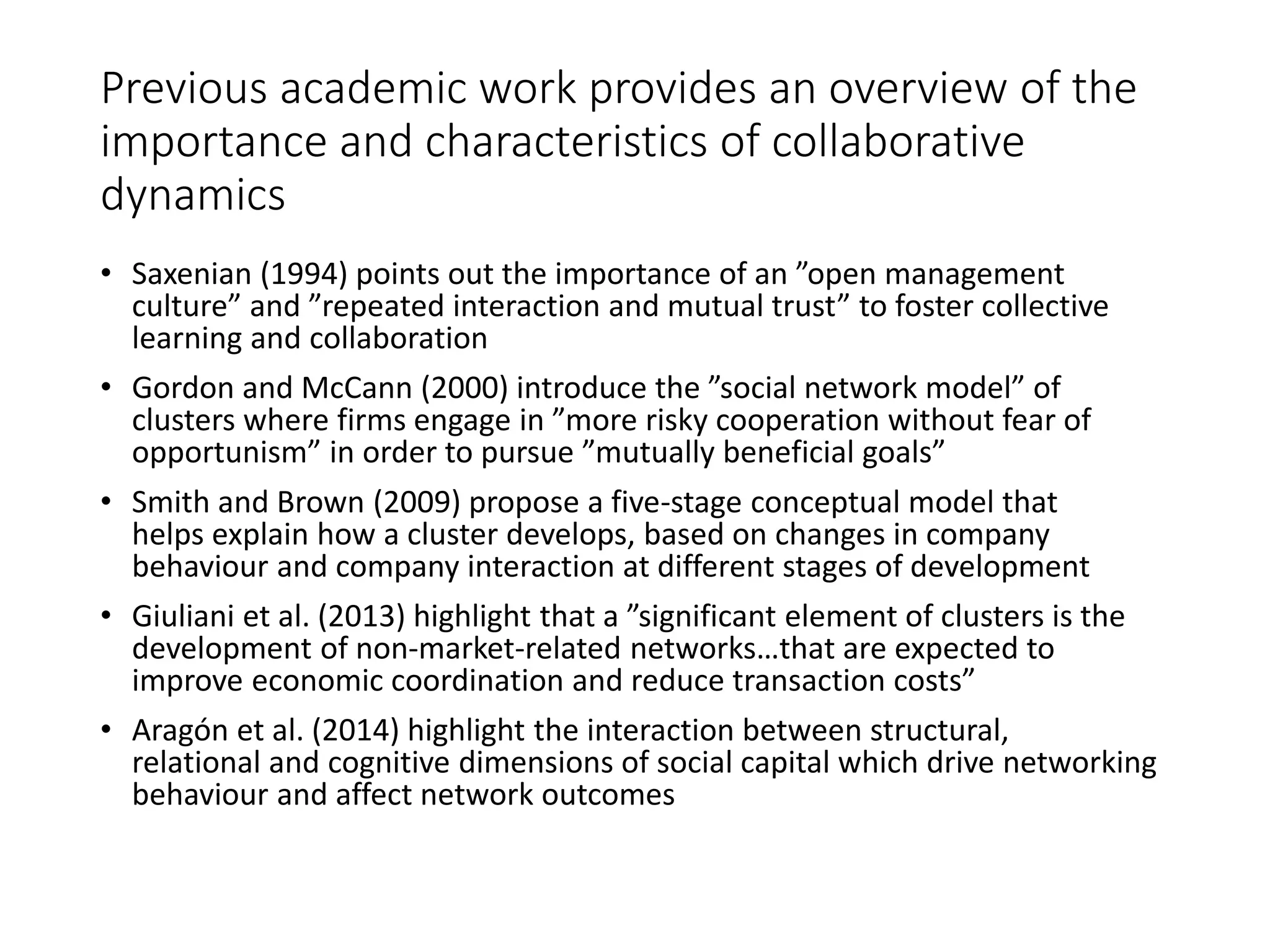 Previous academic work provides an overview of the
importance and characteristics of collaborative
dynamics
• Saxenian (1994) points out the importance of an ”open management
culture” and ”repeated interaction and mutual trust” to foster collective
learning and collaboration
• Gordon and McCann (2000) introduce the ”social network model” of
clusters where firms engage in ”more risky cooperation without fear of
opportunism” in order to pursue ”mutually beneficial goals”
• Smith and Brown (2009) propose a five-stage conceptual model that
helps explain how a cluster develops, based on changes in company
behaviour and company interaction at different stages of development
• Giuliani et al. (2013) highlight that a ”significant element of clusters is the
development of non-market-related networks…that are expected to
improve economic coordination and reduce transaction costs”
• Aragón et al. (2014) highlight the interaction between structural,
relational and cognitive dimensions of social capital which drive networking
behaviour and affect network outcomes
 