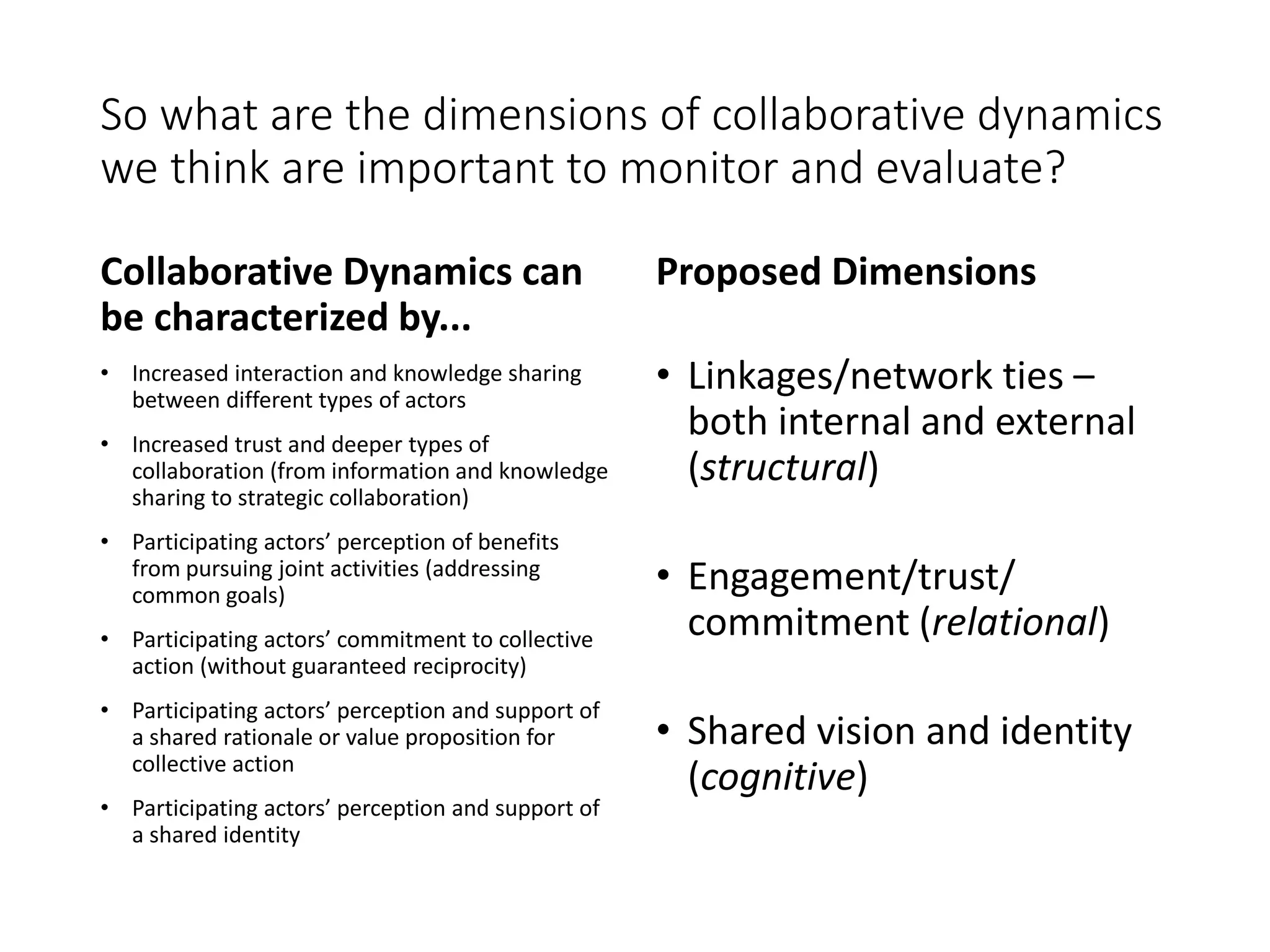 So what are the dimensions of collaborative dynamics
we think are important to monitor and evaluate?
Collaborative Dynamics can
be characterized by...
• Increased interaction and knowledge sharing
between different types of actors
• Increased trust and deeper types of
collaboration (from information and knowledge
sharing to strategic collaboration)
• Participating actors’ perception of benefits
from pursuing joint activities (addressing
common goals)
• Participating actors’ commitment to collective
action (without guaranteed reciprocity)
• Participating actors’ perception and support of
a shared rationale or value proposition for
collective action
• Participating actors’ perception and support of
a shared identity
Proposed Dimensions
• Linkages/network ties –
both internal and external
(structural)
• Engagement/trust/
commitment (relational)
• Shared vision and identity
(cognitive)
 