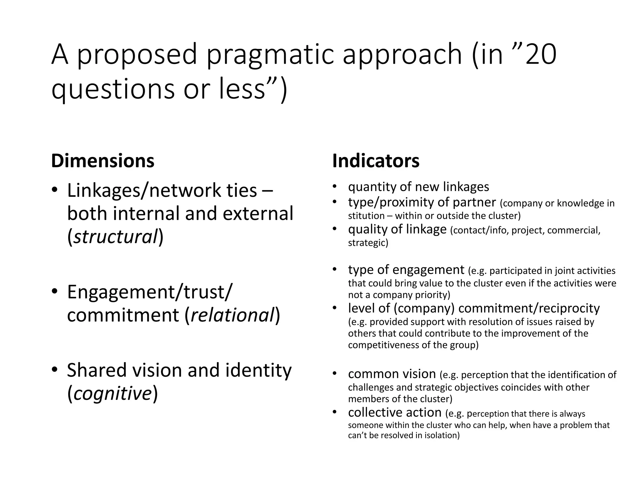 A proposed pragmatic approach (in ”20
questions or less”)
Dimensions
• Linkages/network ties –
both internal and external
(structural)
• Engagement/trust/
commitment (relational)
• Shared vision and identity
(cognitive)
Indicators
• quantity of new linkages
• type/proximity of partner (company or knowledge in
stitution – within or outside the cluster)
• quality of linkage (contact/info, project, commercial,
strategic)
• type of engagement (e.g. participated in joint activities
that could bring value to the cluster even if the activities were
not a company priority)
• level of (company) commitment/reciprocity
(e.g. provided support with resolution of issues raised by
others that could contribute to the improvement of the
competitiveness of the group)
• common vision (e.g. perception that the identification of
challenges and strategic objectives coincides with other
members of the cluster)
• collective action (e.g. perception that there is always
someone within the cluster who can help, when have a problem that
can’t be resolved in isolation)
 