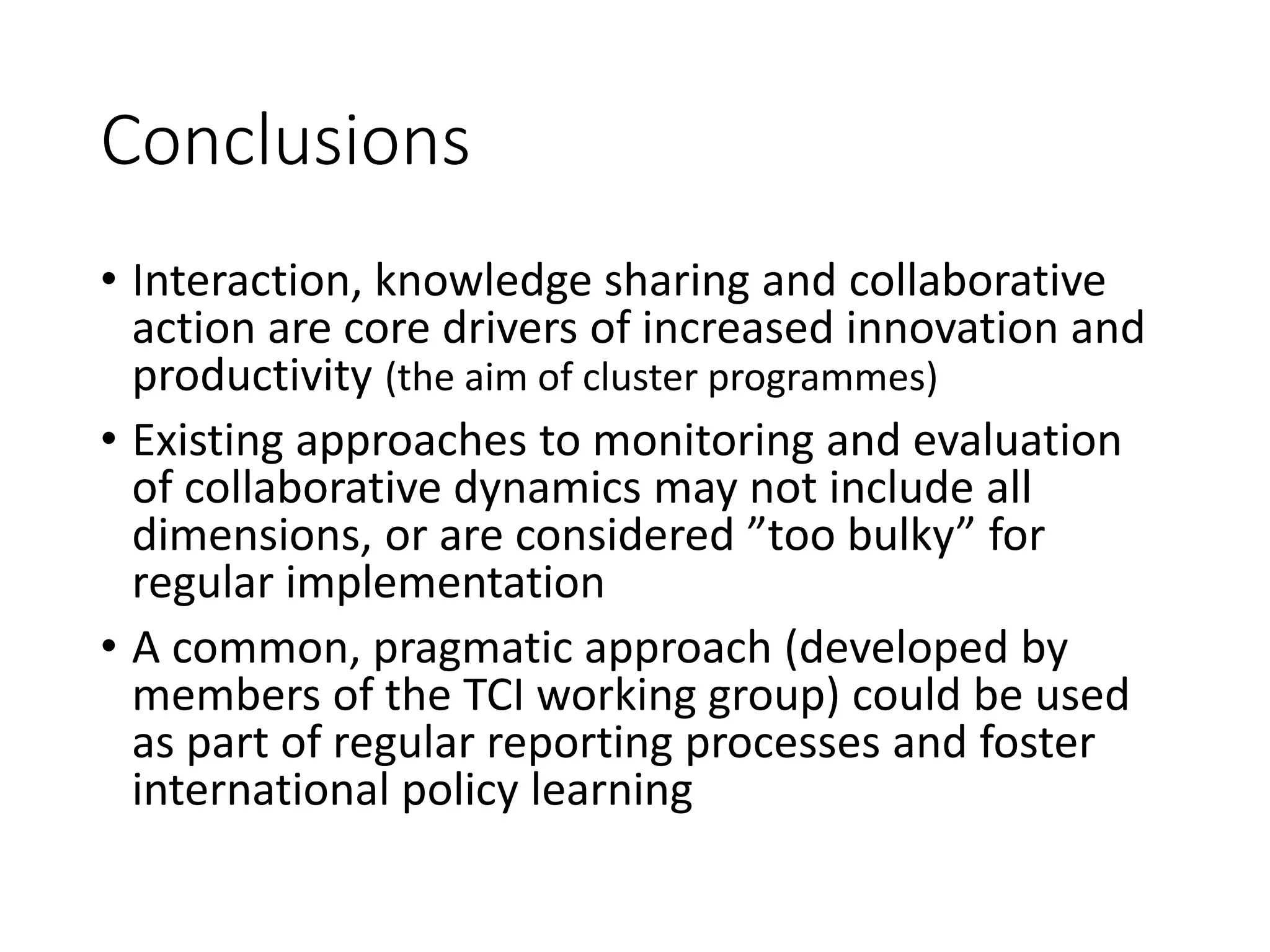 Conclusions
• Interaction, knowledge sharing and collaborative
action are core drivers of increased innovation and
productivity (the aim of cluster programmes)
• Existing approaches to monitoring and evaluation
of collaborative dynamics may not include all
dimensions, or are considered ”too bulky” for
regular implementation
• A common, pragmatic approach (developed by
members of the TCI working group) could be used
as part of regular reporting processes and foster
international policy learning
 