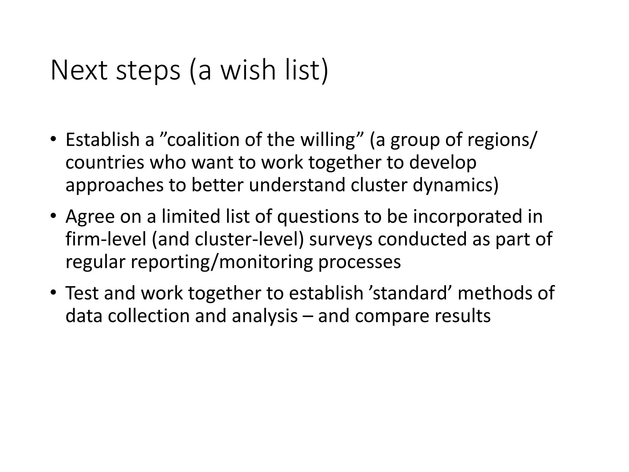 Next steps (a wish list)
• Establish a ”coalition of the willing” (a group of regions/
countries who want to work together to develop
approaches to better understand cluster dynamics)
• Agree on a limited list of questions to be incorporated in
firm-level (and cluster-level) surveys conducted as part of
regular reporting/monitoring processes
• Test and work together to establish ’standard’ methods of
data collection and analysis – and compare results
 