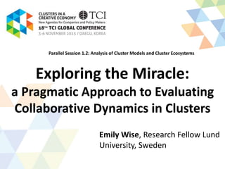 Exploring the Miracle:
a Pragmatic Approach to Evaluating
Collaborative Dynamics in Clusters
Emily Wise, Research Fellow Lund
University, Sweden
Parallel Session 1.2: Analysis of Cluster Models and Cluster Ecosystems
 