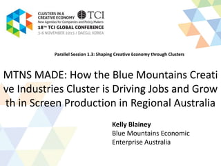MTNS MADE: How the Blue Mountains Creative
Industries Cluster is Driving Jobs and Growth in
Screen Production in Regional Australia
Kelly Blainey
Blue Mountains Economic
Enterprise Australia
Parallel Session 1.3: Shaping Creative Economy through Clusters
 