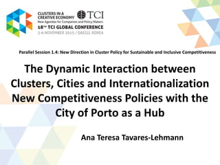 The Dynamic Interaction between
Clusters, Cities and Internationalization
New Competitiveness Policies with the
City of Porto as a Hub
Ana Teresa Tavares-Lehmann
Parallel Session 1.4: New Direction in Cluster Policy for Sustainable and Inclusive Competitiveness
 