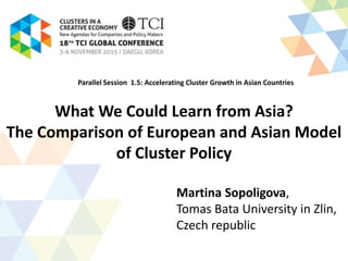 What We Could Learn from Asia?
The Comparison of European and Asian Model
of Cluster Policy
Martina Sopoligova,
Tomas Bata University in Zlin,
Czech republic
Parallel Session 1.5: Accelerating Cluster Growth in Asian Countries
 