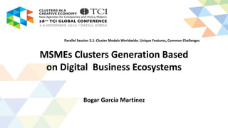 MSMEs Clusters Generation Based
on Digital Business Ecosystems
Bogar García Martínez
Parallel Session 2.1: Cluster Models Worldwide. Unique Features, Common Challenges
 