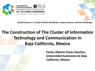 The Construction of The Cluster of Information
Technology and Communication in
Baja California, Mexico
Carlos Alberto Flores Sánchez,
Universidad Autónoma de Baja
California, México
Parallel Session 2.1: Cluster Models Worldwide. Unique Features, Common Challenges
 