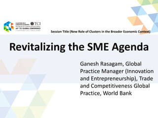 Revitalizing the SME Agenda
Ganesh Rasagam, Global
Practice Manager (Innovation
and Entrepreneurship), Trade
and Competitiveness Global
Practice, World Bank
Session Title (New Role of Clusters in the Broader Economic Context)
 