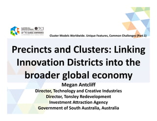 Precincts and Clusters: Linking
Innovation Districts into the
broader global economy
Megan Antcliff
Director, Technology and Creative Industries
Director, Tonsley Redevelopment
Investment Attraction Agency
Government of South Australia, Australia
Cluster Models Worldwide. Unique Features, Common Challenges (Part 1)
 