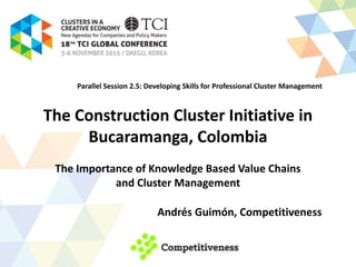The Construction Cluster Initiative in
Bucaramanga, Colombia
The Importance of Knowledge Based Value Chains
and Cluster Management
Andrés Guimón, Competitiveness
Parallel Session 2.5: Developing Skills for Professional Cluster Management
 