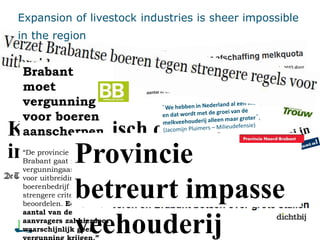 Kamer kritisch op plan
intensieve veehouderij
Brabant
moet
vergunning
voor boeren
aanscherpen
“De provincie Noord-
Brabant gaat ruim 1.500
vergunningaanvragen
voor uitbreiding van een
boerenbedrijf met
strengere criteria
beoordelen. Een (flink)
aantal van de
aanvragers zal hierdoor
waarschijnlijk geen
Provincie
betreurt impasse
veehouderij
Expansion of livestock industries is sheer impossible
in the region
 