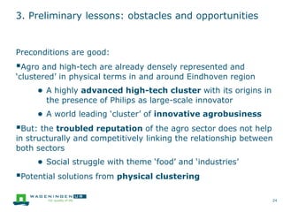 3. Preliminary lessons: obstacles and opportunities
Preconditions are good:
Agro and high-tech are already densely represented and
‘clustered’ in physical terms in and around Eindhoven region
● A highly advanced high-tech cluster with its origins in
the presence of Philips as large-scale innovator
● A world leading ‘cluster’ of innovative agrobusiness
But: the troubled reputation of the agro sector does not help
in structurally and competitively linking the relationship between
both sectors
● Social struggle with theme ‘food’ and ‘industries’
Potential solutions from physical clustering
24
 