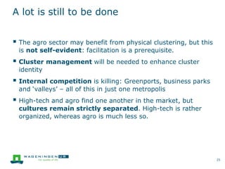 A lot is still to be done
 The agro sector may benefit from physical clustering, but this
is not self-evident: facilitation is a prerequisite.
 Cluster management will be needed to enhance cluster
identity
 Internal competition is killing: Greenports, business parks
and ‘valleys’ – all of this in just one metropolis
 High-tech and agro find one another in the market, but
cultures remain strictly separated. High-tech is rather
organized, whereas agro is much less so.
25
 