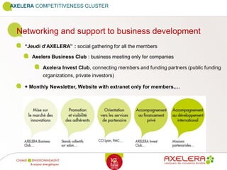 Networking and support to business development
“Jeudi d’AXELERA” : social gathering for all the members
Axelera Business Club : business meeting only for companies
AXELERA COMPETITIVENESS CLUSTER
Axelera Invest Club, connecting members and funding partners (public funding
organizations, private investors)
+ Monthly Newsletter, Website with extranet only for members,…
 