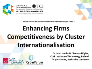 Enhancing Firms
Competitiveness by Cluster
Internationalisation
Dr. John Hobbs & *Tamara Högler,
Cork Institute of Technology, Ireland
*CyberForum, Karlsruhe, Germany
Parallel Session 3.4: Successful Internationalization Strategies – Part 2
 