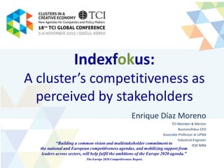 Indexfokus:
A cluster’s competitiveness as
perceived by stakeholders
Enrique Díaz Moreno
TCI Member & Mentor
Businessfokus CEO
Associate Professor at UPNA
Industrial Engineer
IESE MBA
“Building a common vision and multistakeholder commitment to
the national and European competitiveness agendas, and mobilizing support from
leaders across sectors, will help fulfil the ambitions of the Europe 2020 agenda.”
The Europe 2020 Competitiveness Report.
 