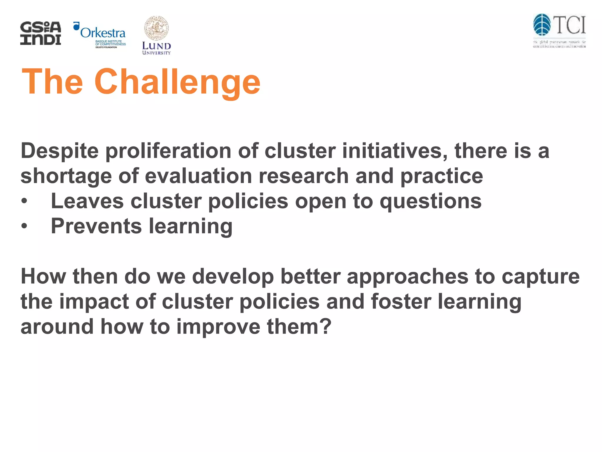 The Challenge
Despite proliferation of cluster initiatives, there is a
shortage of evaluation research and practice
• Leaves cluster policies open to questions
• Prevents learning
How then do we develop better approaches to capture
the impact of cluster policies and foster learning
around how to improve them?
 
