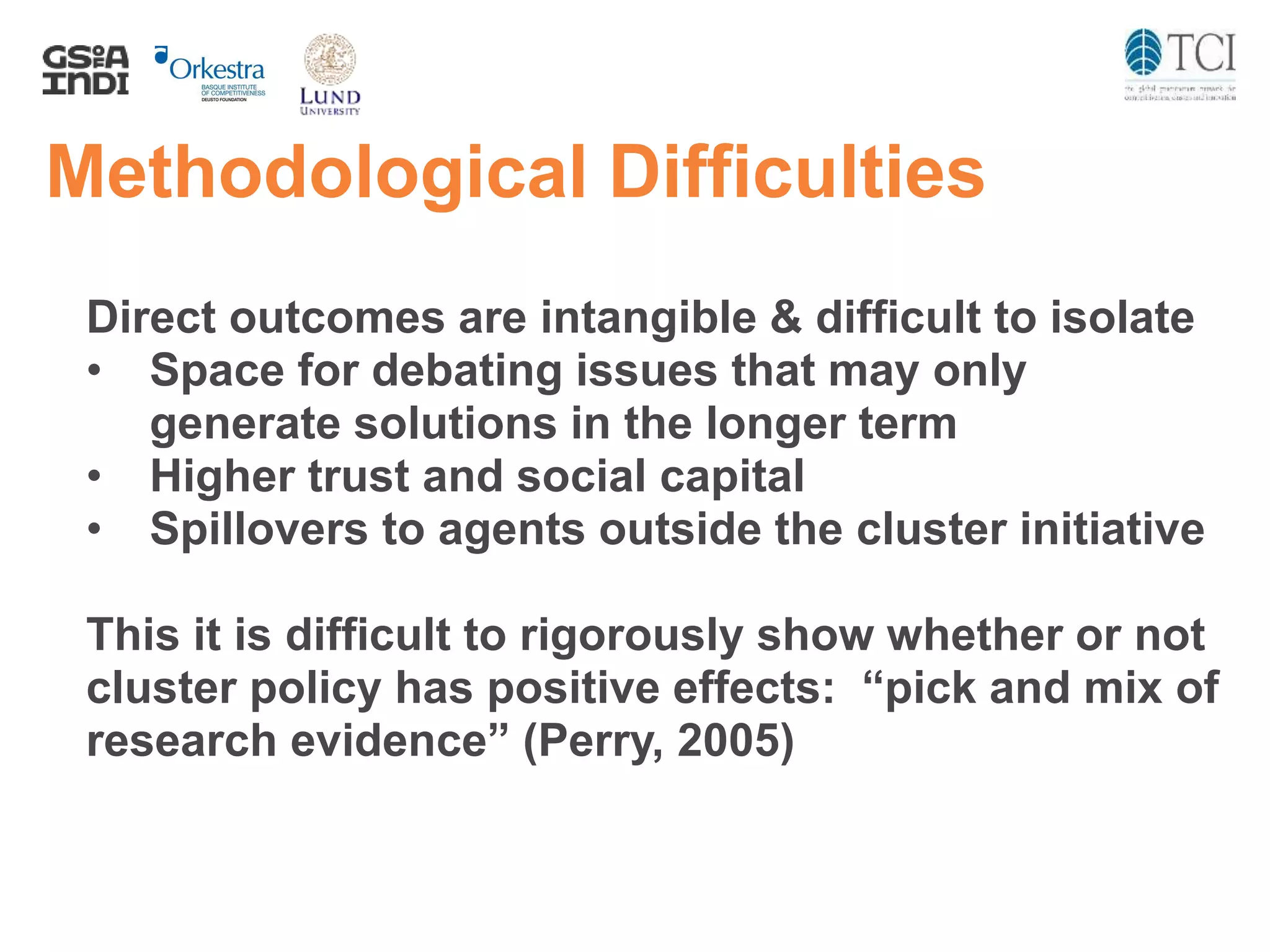Methodological Difficulties
Direct outcomes are intangible & difficult to isolate
• Space for debating issues that may only
generate solutions in the longer term
• Higher trust and social capital
• Spillovers to agents outside the cluster initiative
This it is difficult to rigorously show whether or not
cluster policy has positive effects: “pick and mix of
research evidence” (Perry, 2005)
 