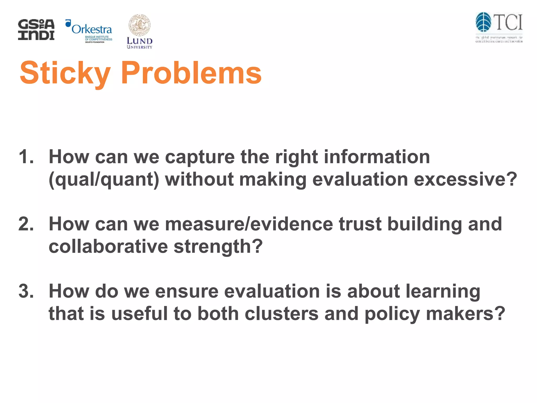 Sticky Problems
1. How can we capture the right information
(qual/quant) without making evaluation excessive?
2. How can we measure/evidence trust building and
collaborative strength?
3. How do we ensure evaluation is about learning
that is useful to both clusters and policy makers?
 